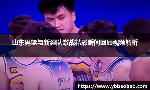 山东男篮与新疆队激战精彩瞬间回顾视频解析